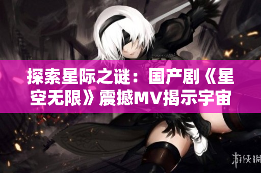 探索星際之謎：國(guó)產(chǎn)劇《星空無限》震撼MV揭示宇宙奧秘