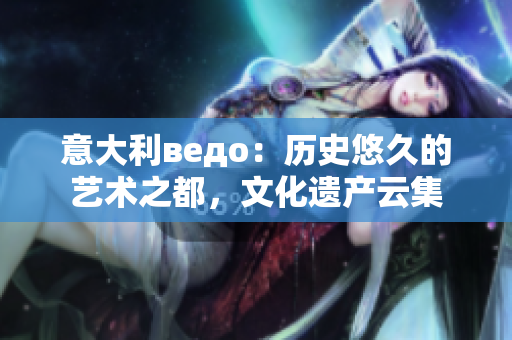 意大利ведо：歷史悠久的藝術(shù)之都，文化遺產(chǎn)云集