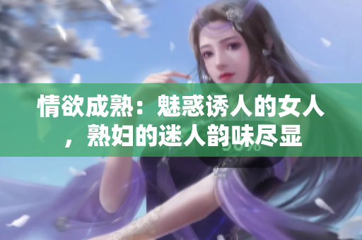 情欲成熟：魅惑誘人的女人，熟婦的迷人韻味盡顯