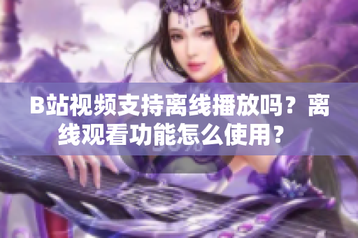 B站視頻支持離線播放嗎？離線觀看功能怎么使用？ 