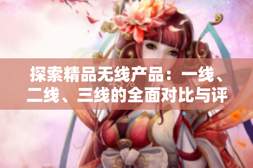 探索精品無(wú)線產(chǎn)品：一線、二線、三線的全面對(duì)比與評(píng)估