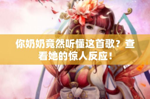 你奶奶竟然聽懂這首歌？查看她的驚人反應(yīng)！