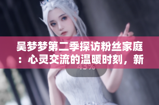 吳夢(mèng)夢(mèng)第二季探訪粉絲家庭：心靈交流的溫暖時(shí)刻，新華網(wǎng)1080高清在線觀看