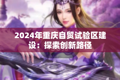 2024年重慶自貿(mào)試驗(yàn)區(qū)建設(shè)：探索創(chuàng)新路徑