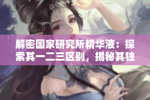 解密國家研究所精華液：探索其一二三區(qū)別，揭秘其獨特之處