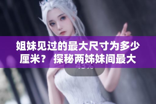 姐妹見過的最大尺寸為多少厘米？ 探秘兩姊妹間最大觸及尺寸記錄