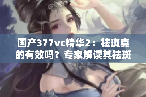 國產(chǎn)377vc精華2：祛斑真的有效嗎？專家解讀其祛斑效果