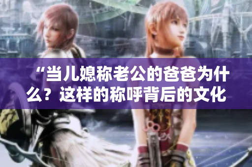 “當(dāng)兒媳稱老公的爸爸為什么？這樣的稱呼背后的文化含義是什么？”