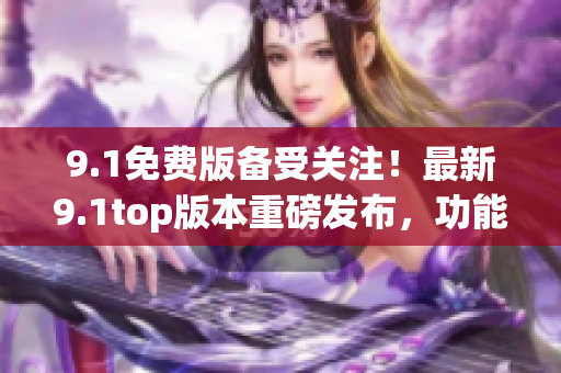 9.1免費(fèi)版?zhèn)涫荜P(guān)注！最新9.1top版本重磅發(fā)布，功能全面升級！