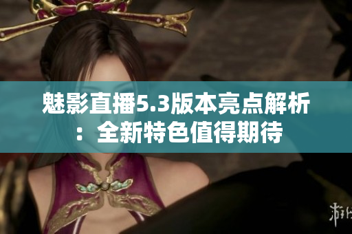 魅影直播5.3版本亮點(diǎn)解析：全新特色值得期待
