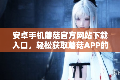 安卓手機蘑菇官方網(wǎng)站下載入口，輕松獲取蘑菇APP的安裝包