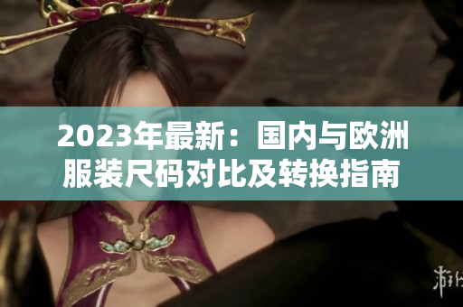 2023年最新：國(guó)內(nèi)與歐洲服裝尺碼對(duì)比及轉(zhuǎn)換指南