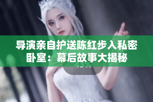 導(dǎo)演親自護(hù)送陳紅步入私密臥室：幕后故事大揭秘