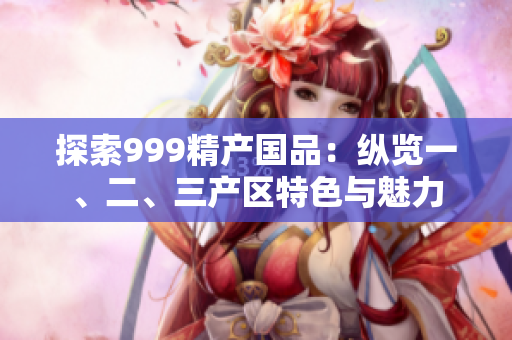 探索999精產(chǎn)國(guó)品：縱覽一、二、三產(chǎn)區(qū)特色與魅力