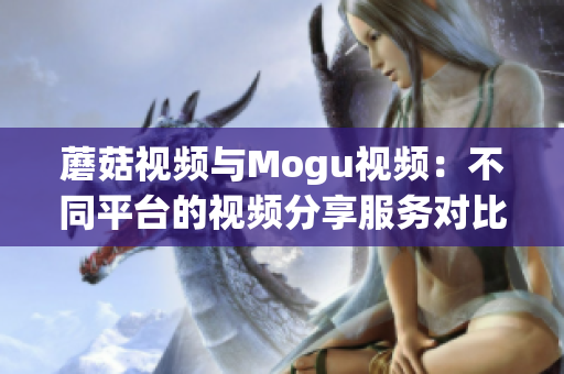 蘑菇視頻與Mogu視頻：不同平臺(tái)的視頻分享服務(wù)對(duì)比