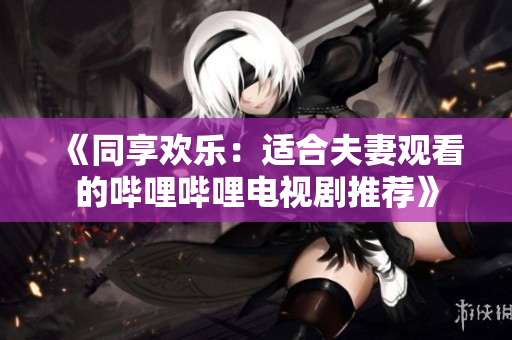 《同享歡樂(lè)：適合夫妻觀看的嗶哩嗶哩電視劇推薦》
