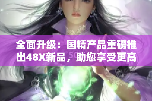 全面升級(jí)：國(guó)精產(chǎn)品重磅推出48X新品，助您享受更高品質(zhì)生活