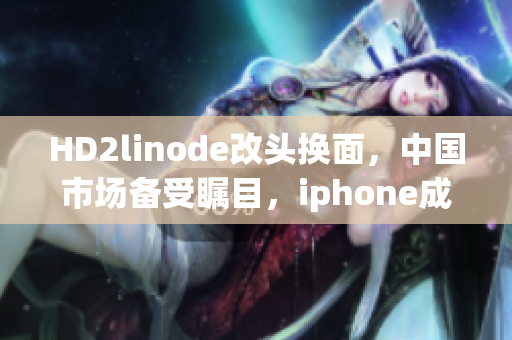 HD2linode改頭換面，中國市場備受矚目，iphone成熟產(chǎn)品躍升神壇
