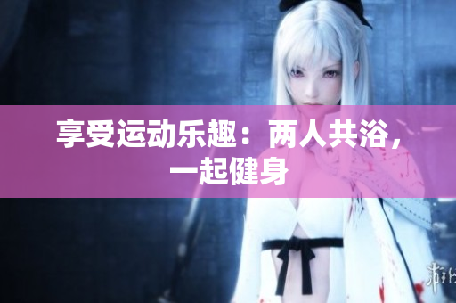 享受運(yùn)動樂趣：兩人共浴，一起健身