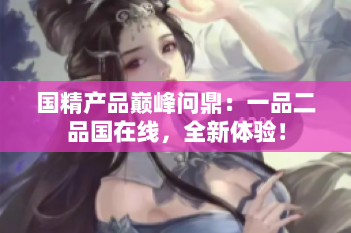 國精產(chǎn)品巔峰問鼎：一品二品國在線，全新體驗！