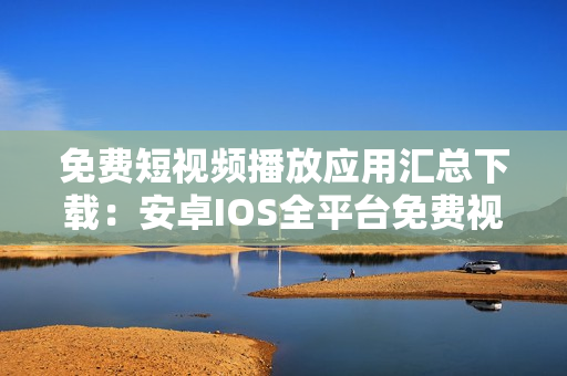 免費短視頻播放應(yīng)用匯總下載：安卓IOS全平臺免費視頻播放軟件匯集