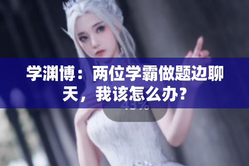學淵博：兩位學霸做題邊聊天，我該怎么辦？