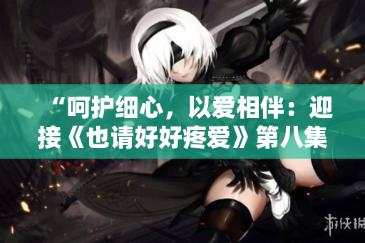 “呵護(hù)細(xì)心，以愛(ài)相伴：迎接《也請(qǐng)好好疼愛(ài)》第八集的溫馨故事”
