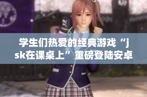 學生們熱愛的經(jīng)典游戲“jsk在課桌上”重磅登陸安卓平臺！快來體驗新版游戲！