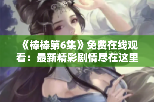 《棒棒第6集》免費(fèi)在線觀看：最新精彩劇情盡在這里！