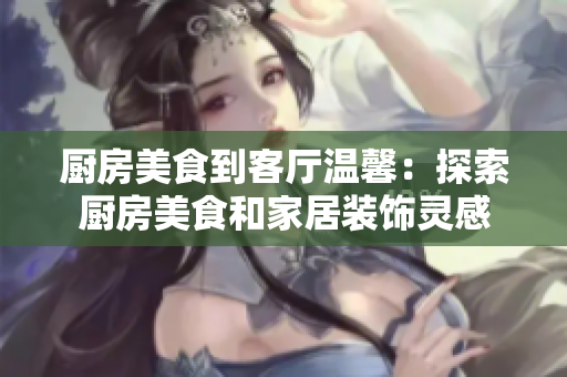 廚房美食到客廳溫馨：探索廚房美食和家居裝飾靈感