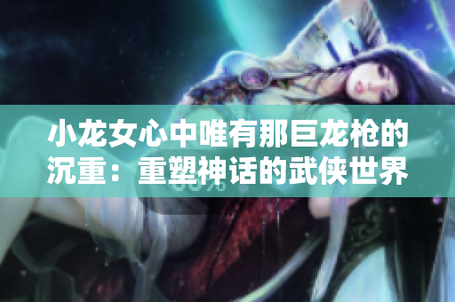 小龍女心中唯有那巨龍槍的沉重：重塑神話的武俠世界