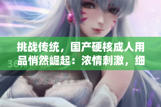 挑戰(zhàn)傳統(tǒng)，國產(chǎn)硬核成人用品悄然崛起：濃情刺激，細膩貼合，性感與實用并存