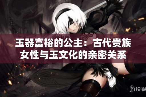 玉器富裕的公主：古代貴族女性與玉文化的親密關(guān)系