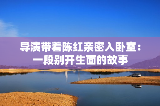 導(dǎo)演帶著陳紅親密入臥室：一段別開生面的故事