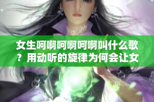 女生呵啊呵啊呵啊叫什么歌？用動聽的旋律為何會讓女孩情緒飄蕩