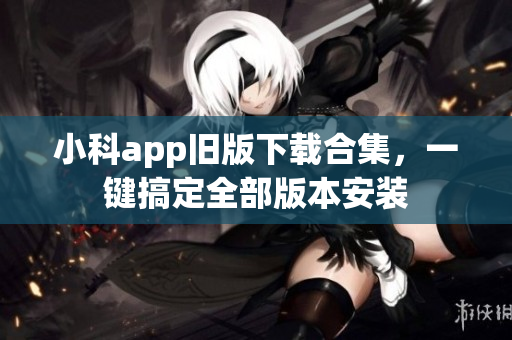 小科app舊版下載合集，一鍵搞定全部版本安裝