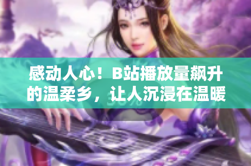 感動人心！B站播放量飆升的溫柔鄉(xiāng)，讓人沉浸在溫暖與情感的海洋中
