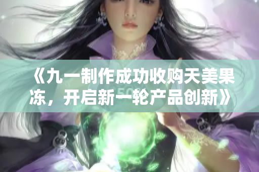 《九一制作成功收購天美果凍，開啟新一輪產(chǎn)品創(chuàng)新》