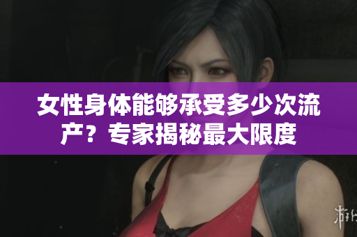 女性身體能夠承受多少次流產(chǎn)？專家揭秘最大限度