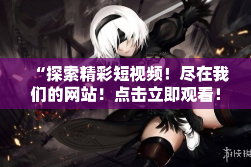 “探索精彩短視頻！盡在我們的網(wǎng)站！點(diǎn)擊立即觀看！”