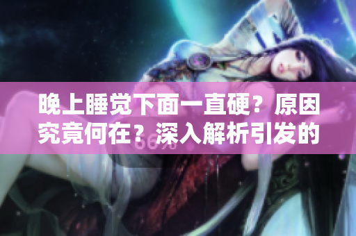 晚上睡覺下面一直硬？原因究竟何在？深入解析引發(fā)的生理與心理因素