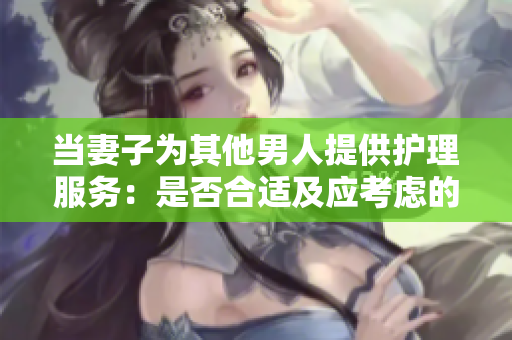 當(dāng)妻子為其他男人提供護(hù)理服務(wù)：是否合適及應(yīng)考慮的因素
