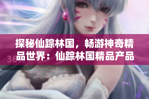 探秘仙蹤林國(guó)，暢游神奇精品世界：仙蹤林國(guó)精品產(chǎn)品視頻揭秘