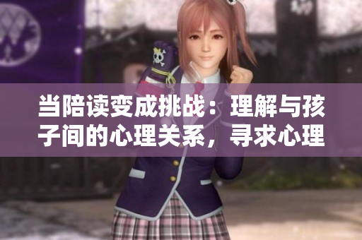 當(dāng)陪讀變成挑戰(zhàn)：理解與孩子間的心理關(guān)系，尋求心理咨詢的解決之道