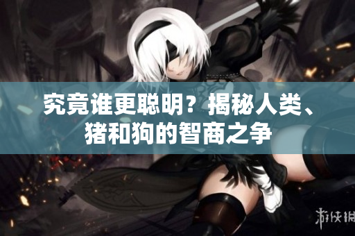 究竟誰(shuí)更聰明？揭秘人類、豬和狗的智商之爭(zhēng)
