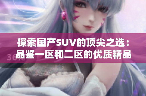 探索國產(chǎn)SUV的頂尖之選：品鑒一區(qū)和二區(qū)的優(yōu)質(zhì)精品車型