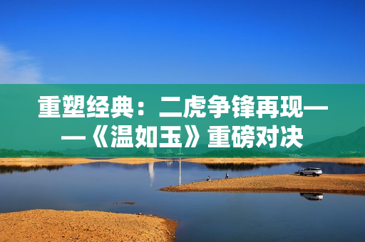 重塑經(jīng)典：二虎爭鋒再現(xiàn)——《溫如玉》重磅對決