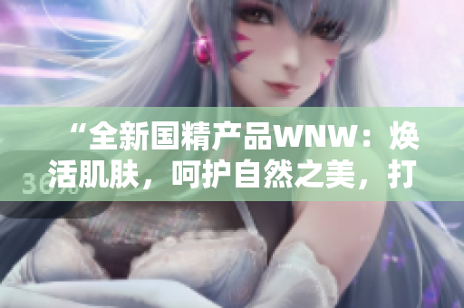 “全新國精產(chǎn)品WNW：煥活肌膚，呵護(hù)自然之美，打造無瑕底妝！”