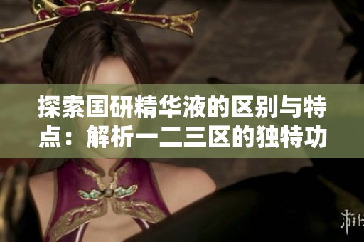 探索國研精華液的區(qū)別與特點(diǎn)：解析一二三區(qū)的獨(dú)特功能