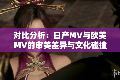 對比分析：日產(chǎn)MV與歐美MV的審美差異與文化碰撞